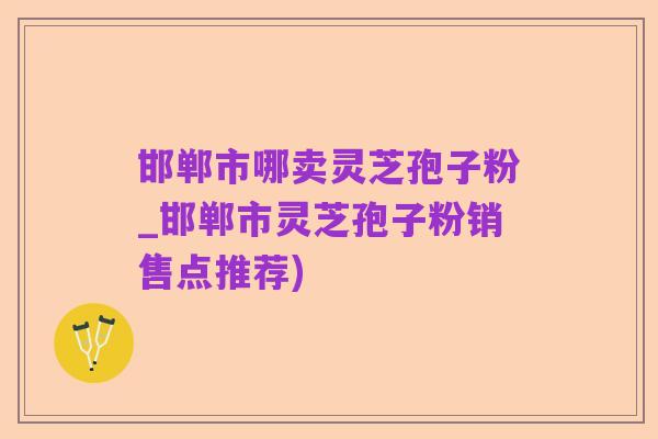 邯郸市哪卖灵芝孢子粉_邯郸市灵芝孢子粉销售点推荐)
