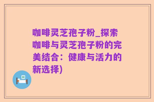 咖啡灵芝孢子粉_探索咖啡与灵芝孢子粉的完美结合:健康与活力的新选择)
