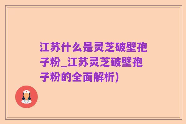 江苏什么是灵芝破壁孢子粉_江苏灵芝破壁孢子粉的全面解析)