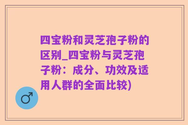 四宝粉和灵芝孢子粉的区别_四宝粉与灵芝孢子粉:成分、功效及适用人群的全面比较)