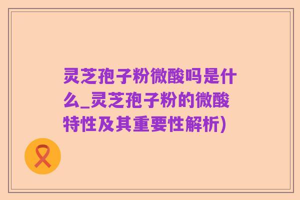 灵芝孢子粉微酸吗是什么_灵芝孢子粉的微酸特性及其重要性解析)