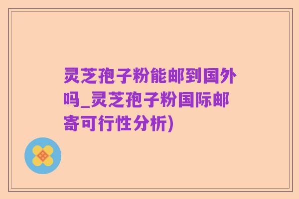 灵芝孢子粉能邮到国外吗_灵芝孢子粉国际邮寄可行性分析)