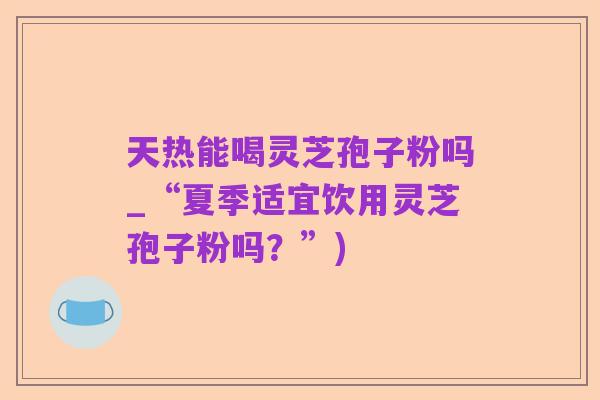 天热能喝灵芝孢子粉吗_“夏季适宜饮用灵芝孢子粉吗？”)