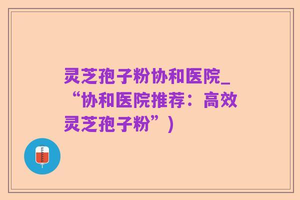 灵芝孢子粉协和医院_“协和医院推荐:高效灵芝孢子粉”)