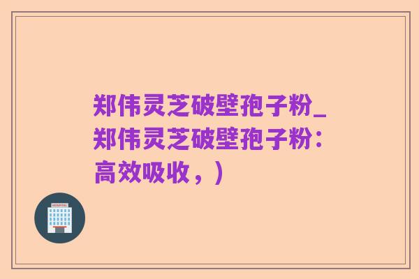 郑伟灵芝破壁孢子粉_郑伟灵芝破壁孢子粉:高效吸收,)