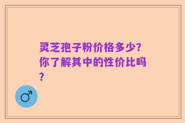 灵芝孢子粉价格多少？你了解其中的性价比吗？