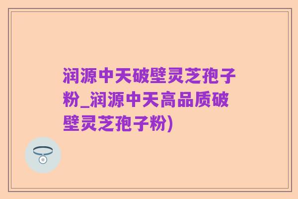 润源中天破壁灵芝孢子粉_润源中天高品质破壁灵芝孢子粉)