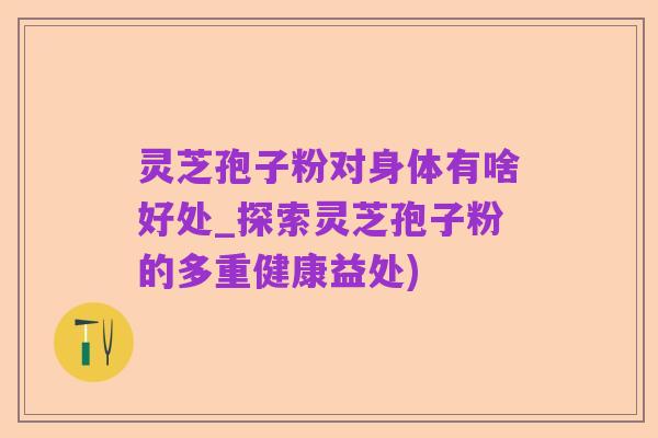 灵芝孢子粉对身体有啥好处_探索灵芝孢子粉的多重健康益处)