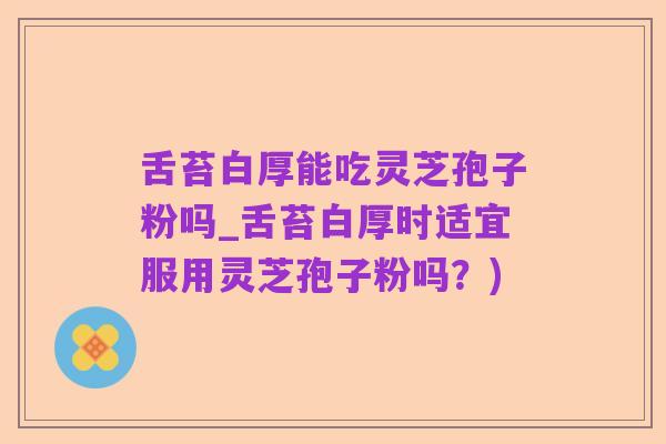 舌苔白厚能吃灵芝孢子粉吗_舌苔白厚时适宜服用灵芝孢子粉吗?)