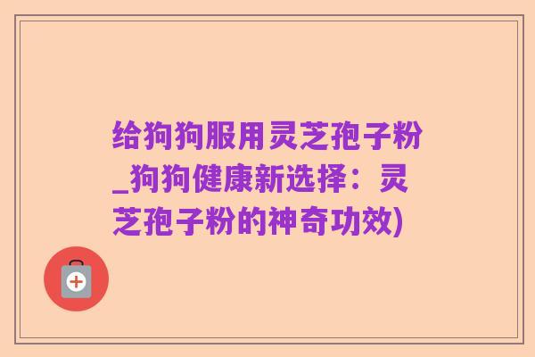 给狗狗服用灵芝孢子粉_狗狗健康新选择：灵芝孢子粉的神奇功效)