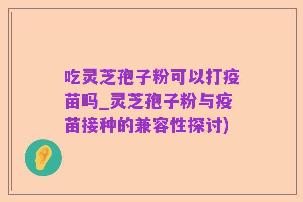 吃灵芝孢子粉可以打疫苗吗_灵芝孢子粉与疫苗接种的兼容性探讨)