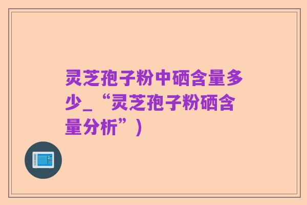 灵芝孢子粉中硒含量多少_“灵芝孢子粉硒含量分析”)