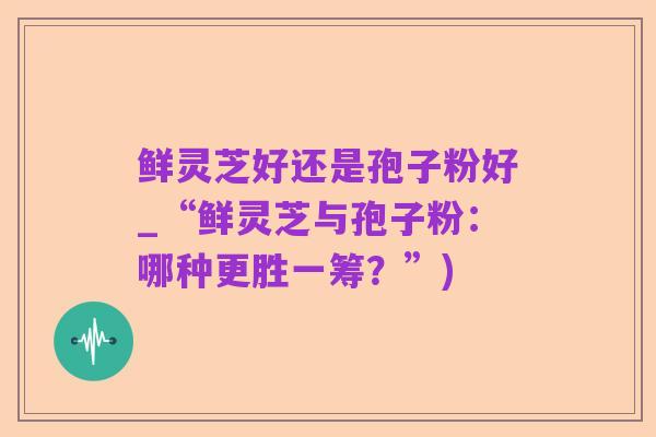 鲜灵芝好还是孢子粉好_“鲜灵芝与孢子粉：哪种更胜一筹？”)