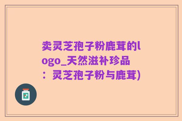 卖灵芝孢子粉鹿茸的logo_天然滋补珍品：灵芝孢子粉与鹿茸)