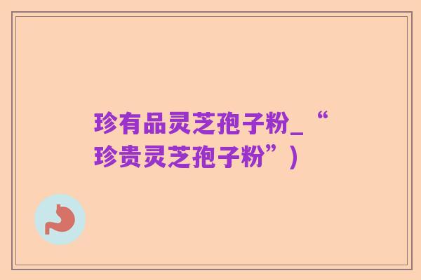 珍有品灵芝孢子粉_“珍贵灵芝孢子粉”)