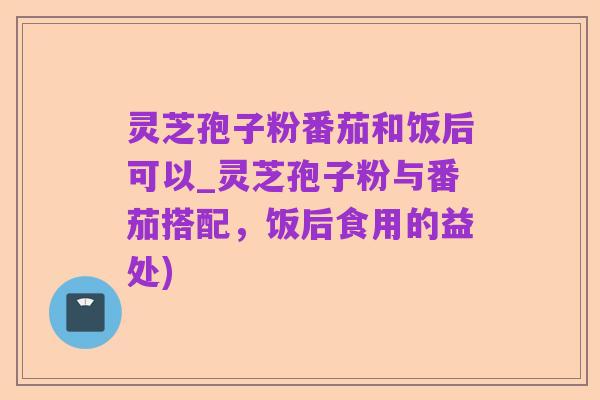 灵芝孢子粉番茄和饭后可以_灵芝孢子粉与番茄搭配,饭后食用的益处)
