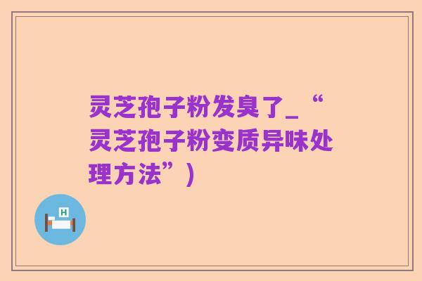 灵芝孢子粉发臭了_“灵芝孢子粉变质异味处理方法”)