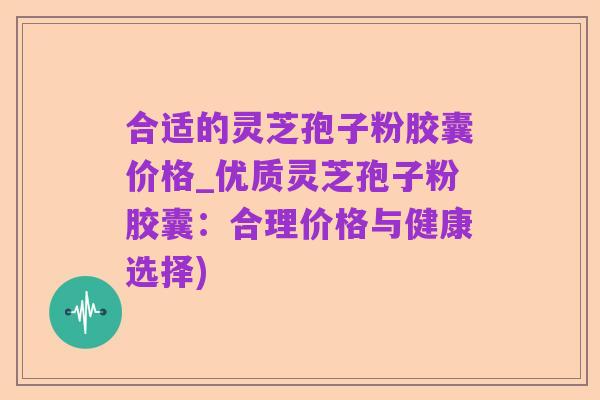 合适的灵芝孢子粉胶囊价格_优质灵芝孢子粉胶囊:合理价格与健康选择)