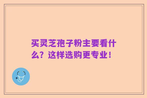 买灵芝孢子粉主要看什么？这样选购更专业！