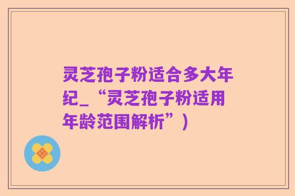 灵芝孢子粉适合多大年纪_“灵芝孢子粉适用年龄范围解析”)