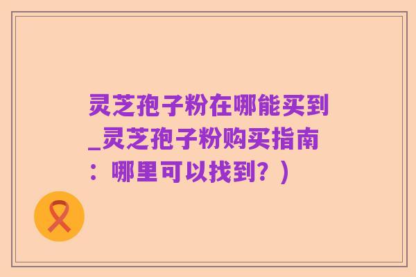 灵芝孢子粉在哪能买到_灵芝孢子粉购买指南:哪里可以找到?)