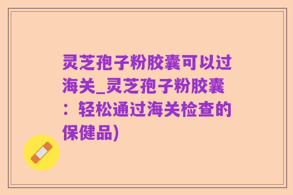 灵芝孢子粉胶囊可以过海关_灵芝孢子粉胶囊:轻松通过海关检查的保健品)