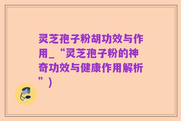 灵芝孢子粉胡功效与作用_“灵芝孢子粉的神奇功效与健康作用解析”)