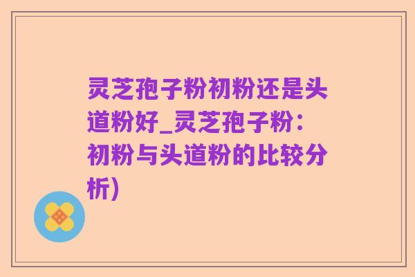灵芝孢子粉初粉还是头道粉好_灵芝孢子粉：初粉与头道粉的比较分析)