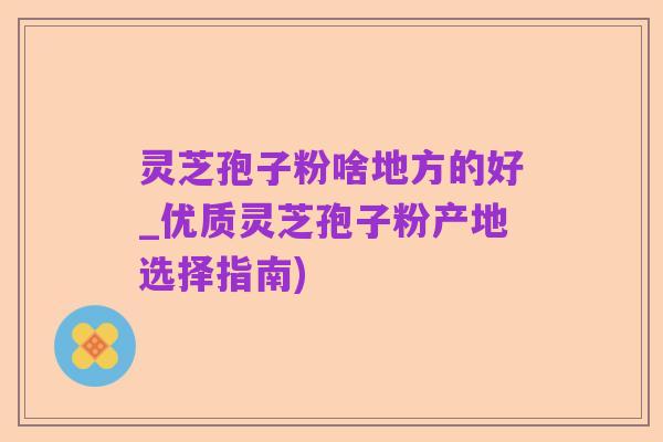 灵芝孢子粉啥地方的好_优质灵芝孢子粉产地选择指南)