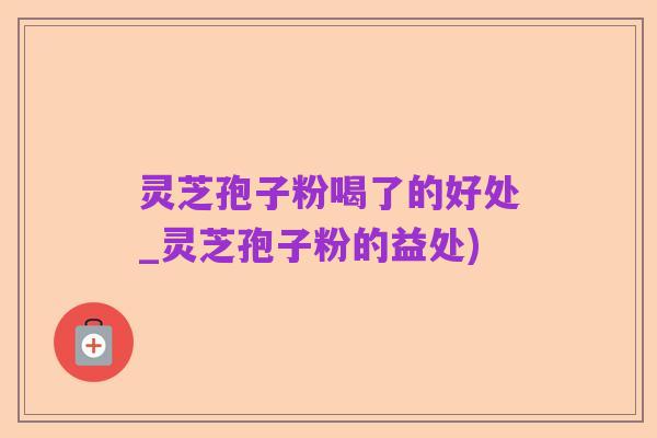 灵芝孢子粉喝了的好处_灵芝孢子粉的益处)