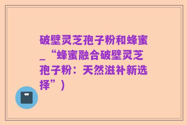 破壁灵芝孢子粉和蜂蜜_“蜂蜜融合破壁灵芝孢子粉:天然滋补新选择”)