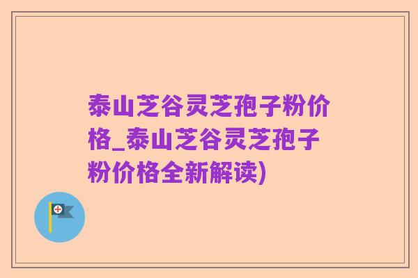 泰山芝谷灵芝孢子粉价格_泰山芝谷灵芝孢子粉价格全新解读)