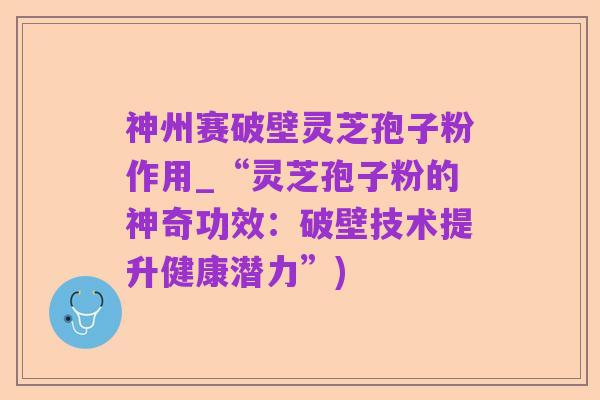 神州赛破壁灵芝孢子粉作用_“灵芝孢子粉的神奇功效:破壁技术提升健康潜力”)
