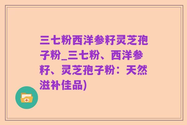 三七粉西洋参籽灵芝孢子粉_三七粉、西洋参籽、灵芝孢子粉：天然滋补佳品)