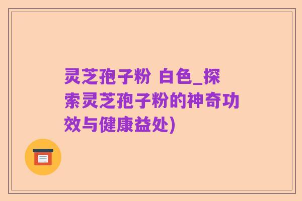 灵芝孢子粉 白色_探索灵芝孢子粉的神奇功效与健康益处)