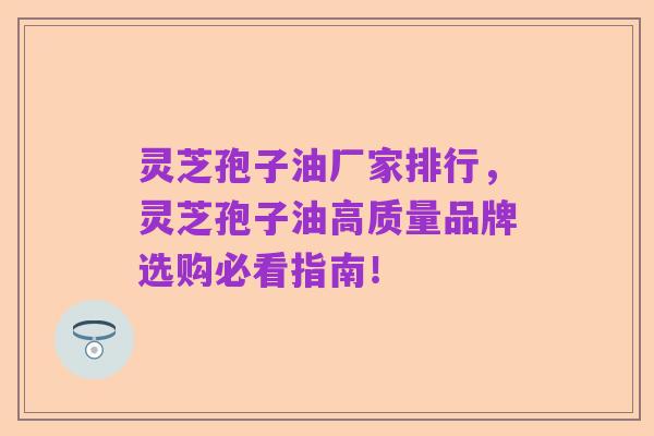灵芝孢子油厂家排行,灵芝孢子油高质量品牌选购必看指南!