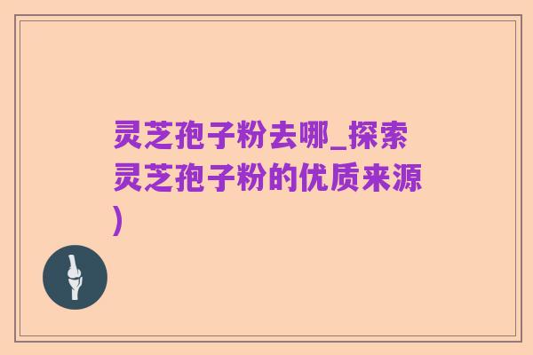 灵芝孢子粉去哪_探索灵芝孢子粉的优质来源)