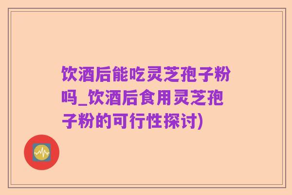 饮酒后能吃灵芝孢子粉吗_饮酒后食用灵芝孢子粉的可行性探讨)
