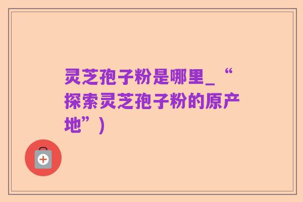 灵芝孢子粉是哪里_“探索灵芝孢子粉的原产地”)