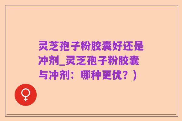 灵芝孢子粉胶囊好还是冲剂_灵芝孢子粉胶囊与冲剂:哪种更优?)