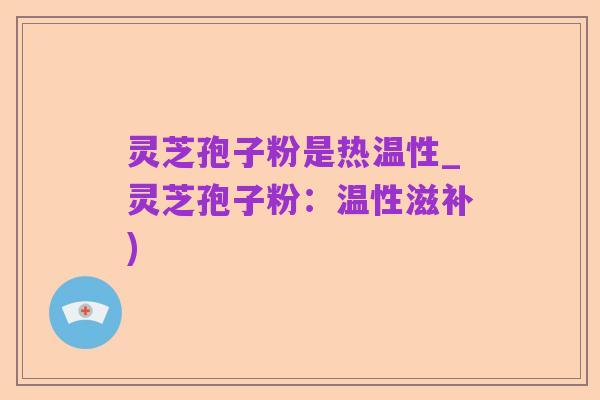 灵芝孢子粉是热温性_灵芝孢子粉:温性滋补)