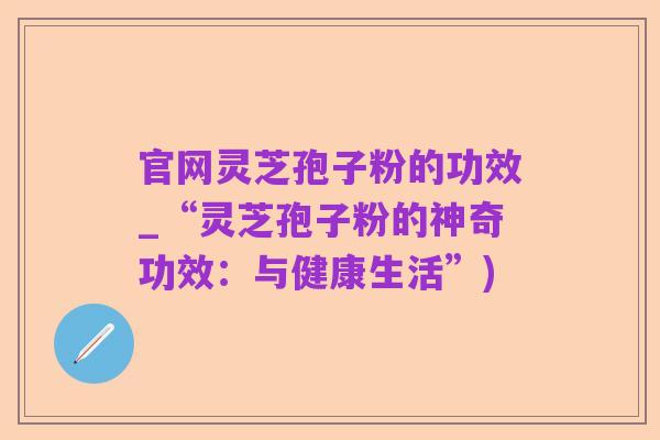 官网灵芝孢子粉的功效_“灵芝孢子粉的神奇功效:与健康生活”)