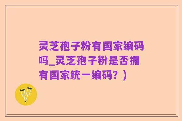 灵芝孢子粉有国家编码吗_灵芝孢子粉是否拥有国家统一编码？)