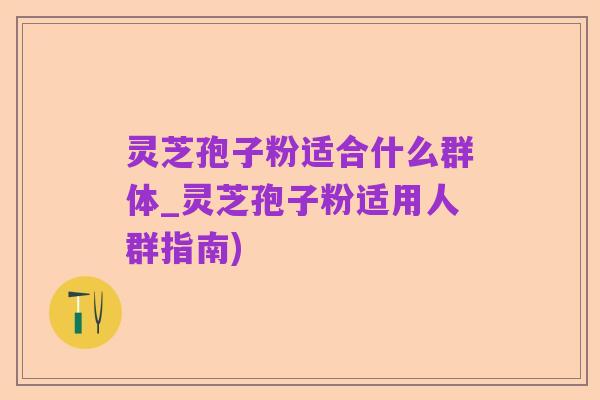 灵芝孢子粉适合什么群体_灵芝孢子粉适用人群指南)
