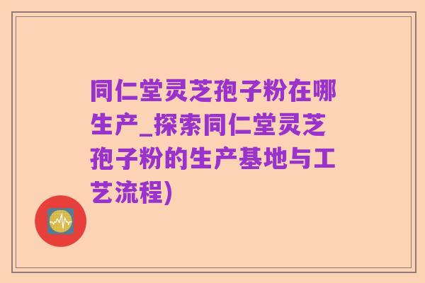 同仁堂灵芝孢子粉在哪生产_探索同仁堂灵芝孢子粉的生产基地与工艺流程)