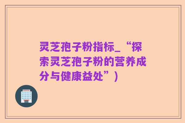 灵芝孢子粉指标_“探索灵芝孢子粉的营养成分与健康益处”)