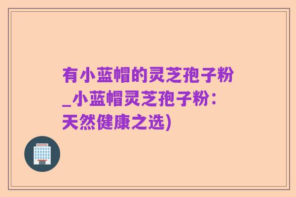 有小蓝帽的灵芝孢子粉_小蓝帽灵芝孢子粉:天然健康之选)