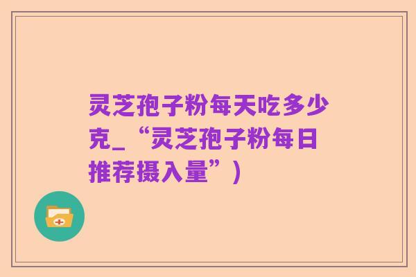 灵芝孢子粉每天吃多少克_“灵芝孢子粉每日推荐摄入量”)