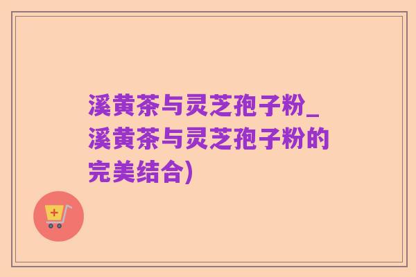 溪黄茶与灵芝孢子粉_溪黄茶与灵芝孢子粉的完美结合)