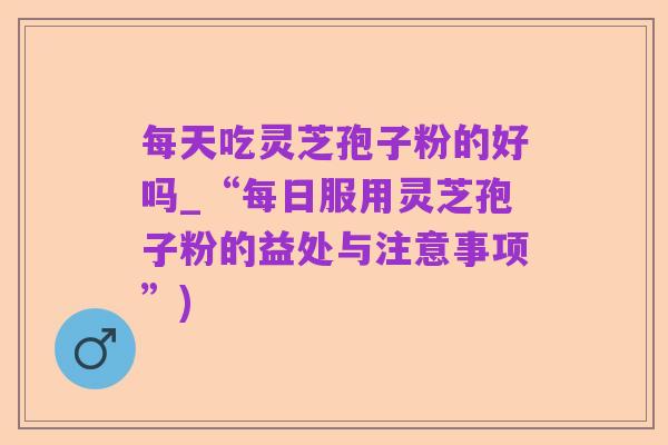 每天吃灵芝孢子粉的好吗_“每日服用灵芝孢子粉的益处与注意事项”)